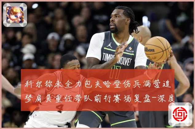科尔称未全力包夹哈登伤兵满营追梦肩负重任带队前行赛场复盘-深度解析
