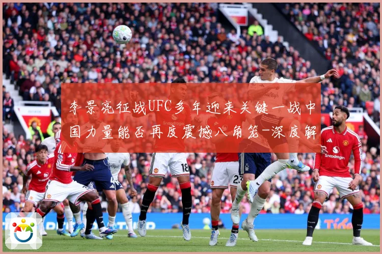 李景亮征战UFC多年迎来关键一战中国力量能否再度震撼八角笼-深度解析