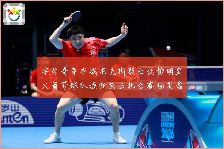 字母哥争夺战尼克斯骑士优势明显火箭等球队逐渐失去机会赛场复盘-深度解析