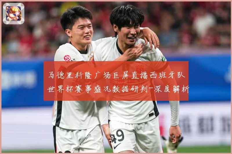 马德里科隆广场巨屏直播西班牙队世界杯赛事盛况数据研判-深度解析