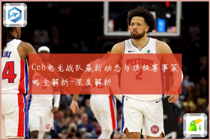 Ceb电竞战队最新动态与顶级赛事策略全解析-深度解析