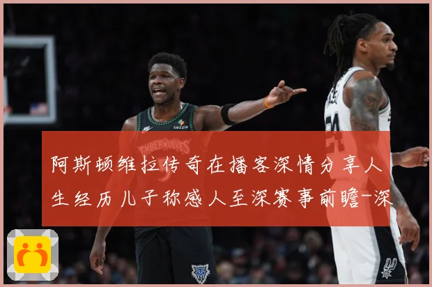 阿斯顿维拉传奇在播客深情分享人生经历儿子称感人至深赛事前瞻-深度解析