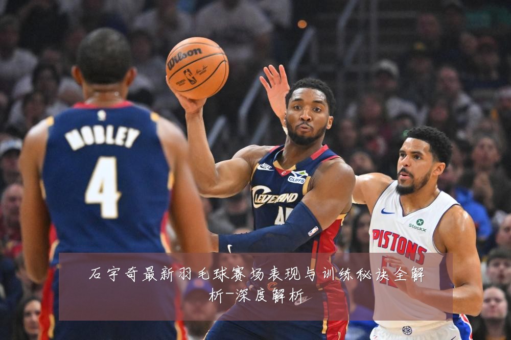 石宇奇最新羽毛球赛场表现与训练秘诀全解析-深度解析